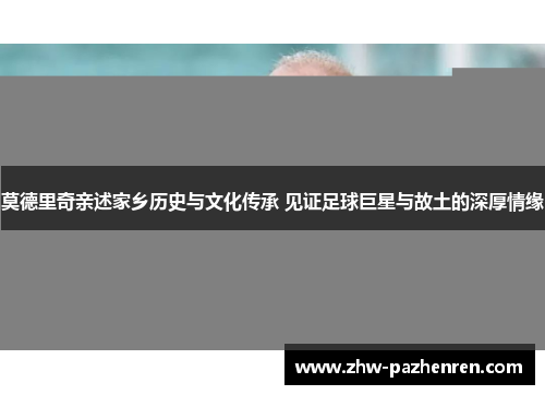 莫德里奇亲述家乡历史与文化传承 见证足球巨星与故土的深厚情缘